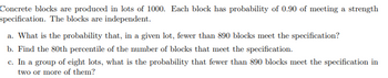 Concrete blocks are produced in lots of 1000. Each block has a probability of 0.90 of meeting a strength specification. The blocks are independent.

a. What is the probability that, in a given lot, fewer than 890 blocks meet the specification?

b. Find the 80th percentile of the number of blocks that meet the specification.

c. In a group of eight lots, what is the probability that fewer than 890 blocks meet the specification in two or more of them?