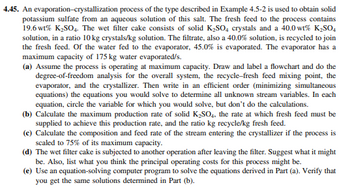 4.45. An evaporation-crystallization process of the type described in Example 4.5-2 is used to obtain solid
potassium sulfate from an aqueous solution of this salt. The fresh feed to the process contains
19.6 wt% K₂SO4. The wet filter cake consists of solid K₂SO4 crystals and a 40.0 wt% K₂SO4
solution, in a ratio 10 kg crystals/kg solution. The filtrate, also a 40.0% solution, is recycled to join
the fresh feed. Of the water fed to the evaporator, 45.0% is evaporated. The evaporator has a
maximum capacity of 175 kg water evaporated/s.
(a) Assume the process is operating at maximum capacity. Draw and label a flowchart and do the
degree-of-freedom analysis for the overall system, the recycle-fresh feed mixing point, the
evaporator, and the crystallizer. Then write in an efficient order (minimizing simultaneous
equations) the equations you would solve to determine all unknown stream variables. In each
equation, circle the variable for which you would solve, but don't do the calculations.
(b) Calculate the maximum production rate of solid K₂SO4, the rate at which fresh feed must be
supplied to achieve this production rate, and the ratio kg recycle/kg fresh feed.
(c) Calculate the composition and feed rate of the stream entering the crystallizer if the process is
scaled to 75% of its maximum capacity.
(d) The wet filter cake is subjected to another operation after leaving the filter. Suggest what it might
be. Also, list what you think the principal operating costs for this process might be.
(e) Use an equation-solving computer program to solve the equations derived in Part (a). Verify that
you get the same solutions determined in Part (b).