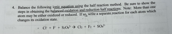 **Problem 4: Balancing Ionic Equations Using the Half Reaction Method**

Objective: Balance the following ionic equation using the half reaction method. Be sure to show the steps in obtaining the balanced oxidation and reduction half reactions.

Note: More than one atom may be either oxidized or reduced. If so, write a separate reaction for each atom which changes its oxidation state.

**Given Ionic Equation:**

\[
\text{Cl}^- + \text{F}^- + \text{S}_2\text{O}_8^{2-} \rightarrow \text{Cl}_2 + \text{F}_2 + \text{SO}_4^{2-}
\]