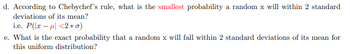 d. According to Chebychev’s rule, what is the smallest probability a random x will within 2 standard deviations of its mean?  
i.e. \( P(|x - \mu| < 2 \ast \sigma) \)

e. What is the exact probability that a random x will fall within 2 standard deviations of its mean for this uniform distribution?