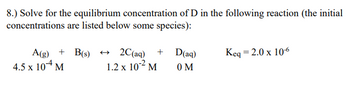 8.) Solve for the equilibrium concentration of D in the following reaction (the initial
concentrations are listed below some species):
A(g) +B(s) → 2C(aq) +
1.2 x 10² M
4.5 x 104 M
D(aq)
0 M
Keq = 2.0 x 10-6