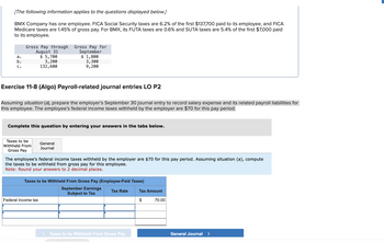 [The following information applies to the questions displayed below.]
BMX Company has one employee. FICA Social Security taxes are 6.2% of the first $137,700 paid to its employee, and FICA
Medicare taxes are 1.45% of gross pay. For BMX, its FUTA taxes are 0.6% and SUTA taxes are 5.4% of the first $7,000 paid
to its employee.
a.
b.
C.
Gross Pay through Gross Pay for
August 31
$ 5,700
3,200
132,600
Exercise 11-8 (Algo) Payroll-related journal entries LO P2
Assuming situation (a), prepare the employer's September 30 journal entry to record salary expense and its related payroll liabilities for
this employee. The employee's federal income taxes withheld by the employer are $70 for this pay period.
Taxes to be
Withheld From
Gross Pay
September
$ 1,800
Complete this question by entering your answers in the tabs below.
3,300
9,200
General
Journal
Federal income tax
The employee's federal income taxes withheld by the employer are $70 for this pay period. Assuming situation (a), compute
the taxes to be withheld from gross pay for this employee.
Note: Round your answers to 2 decimal places.
Taxes to be Withheld From Gross Pay (Employee-Paid Taxes)
September Earnings
Subject to Tax
<
Tax Rate
Taxes to be Withheld From Gross Pay
Tax Amount
$
70.00
General Journal >