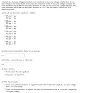 A student at a four-year college claims that mean enrollment at four-year colleges is higher than at two-
year colleges in the United States. Two surveys are conducted. Of the 35 four-year colleges surveyed, the
mean enrollment was 5,466 with a standard deviation of 8,191. Of the 35 two-year colleges surveyed, the
mean enrollment was 5,068 with a standard deviation of 4,777. Test the student's claim at the 0.10
significance level.
a) The null and alternative hypothesis would be:
O Ho: µp = PT
H1:µp < PT
O Ho: PF
PT
H1:PF < PT
O Ho:µF = HT
H1:µp > PT
O Ho: HF
HT
H1:µF + HT
O Ho: PF
PT
H1:pF > PT
%3D
O Ho:PF = PT
H1:PF + PT
b) Determine the test statistic. Round to two decimals.
t =
c) Find the p-value and round to 4 decimals.
d) Make a decision.
O Fail to reject the null hypothesis
O Reject the null hypothesis
e) Write the conclusion.
O There is not sufficient evidence to support the claim that enrollement is high at a four-year college
than a two-year college.
O There is sufficient evidence to support the claim that enrollement is high at a four-year college than
a two-year college.
