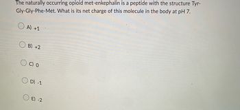 The naturally occurring opioid met-enkephalin is a peptide with the structure Tyr-
Gly-Gly-Phe-Met. What is its net charge of this molecule in the body at pH 7.
A) +1
B) +2
C) O
D) -1
E) -2