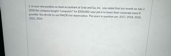 1. In your new position as head accountant at Grab and Go, Inc. you noted that last month on July 2,
2018 the company bought "computers" for $500,000; your job is to lower their corporate taxes if
possible. You decide to use MACRS for depreciation. The years in question are: 2017, 2018, 2020,
2022, 2024.