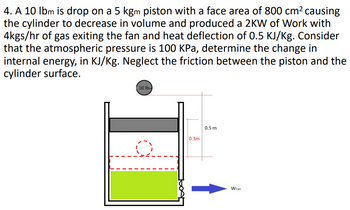 4. A 10 lbm is drop on a 5 kgm piston with a face area of 800 cm² causing
the cylinder to decrease in volume and produced a 2KW of Work with
4kgs/hr of gas exiting the fan and heat deflection of 0.5 KJ/Kg. Consider
that the atmospheric pressure is 100 KPa, determine the change in
internal energy, in KJ/Kg. Neglect the friction between the piston and the
cylinder surface.
10 lbm
0.3m
0.5 m
WFan