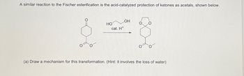 A similar reaction to the Fischer esterification is the acid-catalyzed protection of ketones as acetals, shown below.
d
HO
cat. H*
OH
(a) Draw a mechanism for this transformation. (Hint: it involves the loss of water)