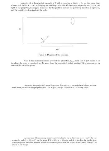 A projectile is launched at an angle of with a speed vo at time t = 0s. At this same time
a hoop with radius R = 0.5 m hanging on a ceiling a distance II above the projectile, and Ax to the
right of the projectile, is dropped from rest. In this problem assume the positive y-direction is upwards,
and the positive x-direction is to the right.
O
H
8
Ax
Figure 1: Diagram of the problem.
What is the minimum launch speed of the projectile, vo,m, such that it just makes it to
the plane the hoop is contained in, Ar away from the projectile's initial position? Give your answer in
terms of the variables given.
Assuming the projectile's speed is greater than the vom you calculated above, at what
angle must you launch the projectile such that it goes through the center of the falling hoop?
A wind now blows causing nonzero acceleration in the x-direction a = 1 m/s² for the
projectile, and a = 0.5 m/s² for the hoop. If = 30°, vo= 10 m/s, and H= 5m, how far to the right
of the projectile must the hoop be placed on the ceiling such that the projectile will travel through the
center of the hoop?