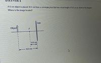 8 NOI!
A 6-cm object is placed 30.0 cm from a converging lens that has a focal length of 10.0 cm as shown in the diagram
Where is the image located?
Lens
Object
10.0 cm
30.0 cm
