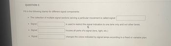 QUESTION 3
Fill in the following blanks for different signal components:
• The collection of multiple signal sections serving a particular movement is called signal
• Signal
• Signal
● Signal
is used to restrict the signal indication to one lane only and not other lanes.
houses all parts of a signal (lens, light, etc.)
changes the colors indicated by signal lamps according to a fixed or variable plan.