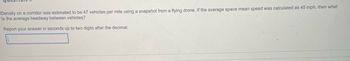 Density on a corridor was estimated to be 47 vehicles per mile using a snapshot from a flying drone. If the average space mean speed was calculated as 45 mph, then what
is the average headway between vehicles?
Report your answer in seconds up to two digits after the decimal.