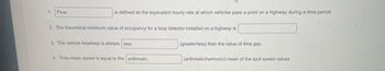 1. Flow
is defined as the equivalent hourly rate at which vehicles pass a point on a highway during a time period.
2. The theoretical minimum value of occupancy for a loop detector installed on a highway is
3. The vehicle headway is always less
4. Time-mean speed is equal to the arithmetic
(greater/less) than the value of time gap.
(arithmetic/harmonic) mean of the spot speed values.