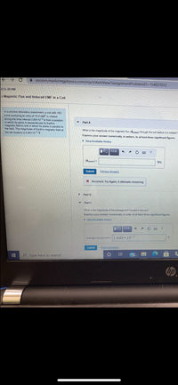 A session.masteringphysics.com/myct/itemView?assignmentProblemID=154037012
<Ch 29 HW
+ Magnetic Flux and Induced EMF in a Coil
In a physics laboratory experiment, a coil with 180
tums enclosing an area of 10.9 Cm is rotated
during the time interval 3.90x10 s from a position
in which its plane is perpendicular to Earth's
magnetic field to one in which its plane is parallel to
the field. The magnitude of Earth's magnetic field at
the lab location is 5.90x10-5T
Part A
What is the magnitude of the magnetic flux (inittal) through the coil before it is rotated?
Express your answer numerically, in webers, to at least three significant figures.
> View Available Hint(s)
Wb
Submit
Previous Answers
X Incorrect; Try Again; 5 attempts remaining
Part B
Part C
What is the magnitude of the average emf induced in the coil?
Express your answer numerically, in volts, to at least three significant figures.
► View Available Hint(s)
VOAE
average induced emf =1.649• 10
V
Submit
Previous Answers
Type here to search
99+
hp
