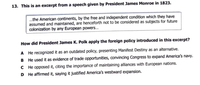 13. This is an excerpt from a speech given by President James Monroe in 1823.
.the American continents, by the free and independent condition which they have
assumed and maintained, are henceforth not to be considered as subjects for future
colonization by any European powers...
How did President James K. Polk apply the foreign policy introduced in this excerpt?
A He recognized it as an outdated policy, presenting Manifest Destiny as an alternative.
B He used it as evidence of trade opportunities, convincing Congress to expand America's navy.
C He opposed it, citing the importance of maintaining alliances with European nations.
D He affirmed it, saying it justified America's westward expansion.
