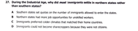 27. During the Industrial Age, why did most immigrants settle in northern states rather
than southern states?
A Southern states set quotas on the number of immigrants allowed to enter the states.
B Northern states had more job opportunities for unskilled workers.
C Immigrants preferred colder climates that matched their home countries.
D Immigrants could not become sharecroppers because they were not citizens.
