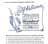 36. This is an advertisement that appeared in magazines in 1926.
oly Roliana,
SELF RELIANCE is the characteriatic ol Standard
Domestic Appliances. We rely upon their quality
of design and performance and our customas in turn
rely upon them. That is ene reason why the name
Standard is coupled with "quality firat " the world over.
Experience is the best judge of quality, and we invite
ou to make ceriain ol a pleasurabie experience by
testing Standard Domestic Appiiances.
THE BEST
ON TEST
Standard
Vacuum Sweeper
Standard Telephones and Cobles Limired
CONNAUGHT HOUSE, ALDWYCH, LONDON, W.C2
Cantral 6 d an
We HENDON, NORTH WOLWICH NEW SOUTHGATE
r, , t
What impact did products such as this one have on the United States in the 1920s?
A They led to an increase in leisure time as household tasks could be completed more quickly.
B They broke down traditional gender roles as more men took on housekeeping tasks.
C They contributed to financial growth by creating high-paying jobs for women in factories.
D They contributed to shortages and high prices as demand increased faster than production.
