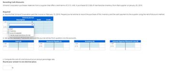 Recording Cash Discounts
Schrand Corporation purchases materials from a supplier that offers credit terms of 2/15, n/60. It purchased $12.500 of merchandise inventory from that supplier on January 20, 2019.
Required
a. Assume that Schrand Corporation paid the invoice on February 15, 2019. Prepare journal entries to record the purchase of this inventory and the cash payment to the supplier using the net-of-discount method.
General Journal
1/20
2/15
1/20
2/15
Description
In
0
Cash
Inventory
Accounts payable
Interest expense-discounts lost
b. Set up the necessary T-accounts and post the journal entries from question a to the accounts.
Cash (A)
Accounts Payable (L)
Debit
Credit
1/20
2/15
c. Compute the cost of a lost discount as an annual percentage rate.
Round your answer to one decimal place.
1/20
2/15
Inventory (A)
Interest Expense-Discounts Lost (E)
1/20
2/15