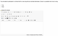 You are asked to participate in a clinical trial for a new drug that can activate telomerase. Cancer is a possible risk of such a drug.
True
False
Reason for Answer
?
Source
DIU
BI US x, x2
Styles
A- A
Format
Font
Size
Words: 0, Characters (with HTML): 0/1000000
!!
