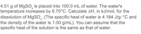 4.51 g of MgSO, is placed into 100.0 mL of water. The water's
temperature increases by 6.70°C. Calculate AH, in kJ/mol, for the
dissolution of M9SO̟. (The specific heat of water is 4.184 J/g.°C and
the density of the water is 1.00 g/mL). You can assume that the
specific heat of the solution is the same as that of water.
