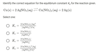 Identify the correct equation for the equilibrium constant K, for the reaction given.
Cu (s) + 2 AGNO3 (aq) – Cu(NO3)2 (aq) + 2 Ag (s)
Select one:
O K.
[Cu(NO3)2][Ag]?
[AGNO,P[Cu]
[Cu(NOs)2]
O K.
[AgNO3J?
O K.
[Cu(NO,)2]
[AGNO,
O K.
[Cu(NO3)2]*[Ag]
[A£NO,J[Cu]?
