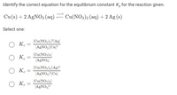 Identify the correct equation for the equilibrium constant K, for the reaction given.
Cu (s) + 2 AGNO3 (aq) Cu(NO3)2 (aq) + 2 Ag (s)
Select one:
О к
(Cu(NO,)2)[Ag]
(A£NO,|Cu]?
O K.
(Cu(NO3)2)
[AGNO,
O Ke
(Cu(NO,)a|[Ag}*
[AGNO,(Cu]
(Cu(NO,)a)
O K.
[AGNO,
