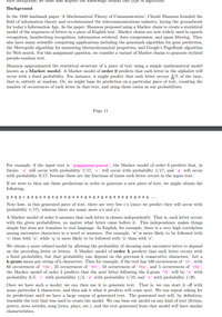 such deceptions, we must also acquire the knowiedge benind this type of algorithnm.
Background
In the 1948 landmark paper 'A Mathematical Theory of Communication', Claude Shannon founded the
field of information theory and revolutionized the telecommunications industry, laying the groundwork
for today's Information Age. In the paper, Shannon proposed using a Markov chain to create a statistical
model of the sequences of letters in a piece of English text. Markov chains are now widely used in speech
recognition, handwriting recognition, information retrieval, data compression, and spam filtering. They
also have many scientific computing applications including the genemark algorithm for gene prediction,
the Metropolis algorithm for measuring thermodynamical properties, and Google's PageRank algorithm
for Web search. For this assignment question, we consider a variant of Markov chains to generate stylized
pseudo-random text.
Shannon approximated the statistical structure of a piece of text using a simple mathematical model
known as a Markov model. A Markov model of order 0 predicts that each letter in the alphabet will
occur with a fixed probability. For instance, it might predict that each letter occurs % of the time,
that is, entirely at random. Or, we might base its prediction on a particular piece of text, counting the
number of occurrences of each letter in that text, and using those ratios as our probabilities.
Page 11
For example, if the input text is 'gagggagaggcgagaaa', the Markov model of order 0 predicts that, in
future, 'a' will occur with probability 7/17, 'c' will occur with probability 1/17, and 'g' will occur
with probability 9/17, because these are the fractions of times each letter occurs in the input text.
If we were to then use these predictions in order to generate a new piece of text, we might obtain the
following:
g agg cg ag a ag aga aga a a gag agaga a ag ag a ag ...
Note how, in this generated piece of text, there are very few c's (since we predict they will occur with
probability 1/17), whereas there are many more a's and g's.
A Markov model of order 0 assumes that each letter is chosen independently. That is, each letter occurs
with the given probabilities, no matter what letter came before it. This independence makes things
simple but does not translate to real language. In English, for example, there is a very high correlation
among successive characters in a word or sentence. For example, 'w' is more likely to be followed with
'e' than with 'u', while 'q' is more likely to be followed with 'u' than with 'e'.
We obtain a more refined model by allowing the probability of choosing each successive letter to depend
on the preceding letter or letters. A Markov model of order k predicts that each letter occurs with
a fixed probability, but that probability can depend on the previous k consecutive characters. Let a
k-gram mean any string of k characters. Then for example, if the text has 100 occurrences of 'th', with
60 occurrences of 'the', 25 occurrences of 'thi', 10 occurrences of 'tha', and 5 occurrences of 'tho',
the Markov model of order 2 predicts that the next letter following the 2-gram 'th' will be 'e' with
probability 3/5, 'i' with probability 1/4, 'a' with probability 1/10, and 'o' with probability 1/20.
Once we have such a model, we can then use it to generate text.
some particular k characters, and then ask it what it predicts will come next. We can repeat asking for
its predictions until we have a large corpus of generated text. The generated text will, by definition,
resemble the text that was used to create the model. We can base our model on any kind of text (fiction,
poetry, news articles, song lyrics, plays, etc.), and the text generated from that model will have similar
That is, we can start it off with
characteristics.
