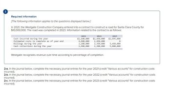 Required information
[The following information applies to the questions displayed below.]
In 2021, the Westgate Construction Company entered into a contract to construct a road for Santa Clara County for
$10,000,000. The road was completed in 2023. Information related to the contract is as follows:
Cost incurred during the year
Estimated costs to complete as of year-end
Billings during the year
Cash collections during the year
2021
$2,100,000
2023
$2,695,000
2022
$2,450,000
4,900,000 2,450,000
2,200,000 2,350,000 5,450,000
1,900,000
2,300,000
5,800,000
Westgate recognizes revenue over time according to percentage of completion.
Ø
2-a. In the journal below, complete the necessary journal entries for the year 2021 (credit "Various accounts" for construction costs
incurred).
2-b. In the journal below, complete the necessary journal entries for the year 2022 (credit "Various accounts" for construction costs
incurred).
2-c. In the journal below, complete the necessary journal entries for the year 2023 (credit "Various accounts" for construction costs
incurred).