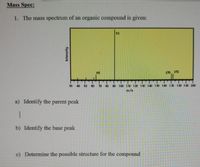 Mass Spec:
1. The mass spectrum of an organic compound is given:
91
65
170 172
$0
40
80
70
80
90 100 11O 120 130 140 150 100 10 180 190 200
m/e
a) Identify the parent peak
b) Identify the base peak
c) Determine the possible structure for the compound
Intensity
