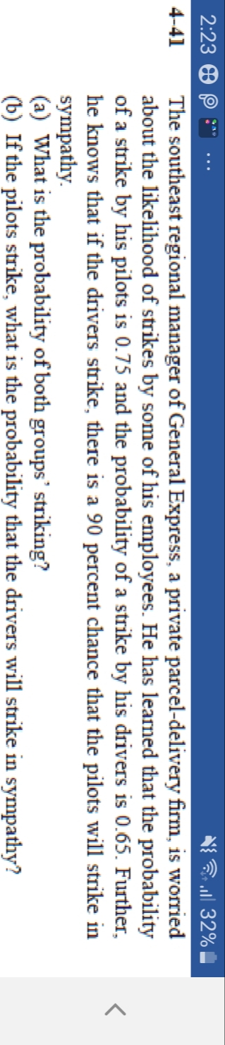 The southeast regional manager of General Express, a private parcel-delivery firm, is worried
about the likelihood of strikes by some of his employees. He has learned that the probability
of a strike by his pilots is 0.75 and the probability of a strike by his drivers is 0.65. Further,
he knows that if the drivers strike, there is a 90 percent chance that the pilots will strike in
sympathy.
(a) What is the probability of both groups' striking?
(b) If the pilots strike, what is the probability that the drivers will strike in sympathy?
