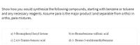 Show how you would synthesize the following compounds, starting with benzene or toluene
any necessary reagents. Assume para is the major product (and separable from ortho) in
ortho, para mixtures.
and
a) 3-Bromophenyl hexyl ketone
b) m-Bromobenzene sulfonic acid
c) 2,4,6-Trinitro-benzoic acid
d) 1- Bromo-3-trichlormethylbenzene
