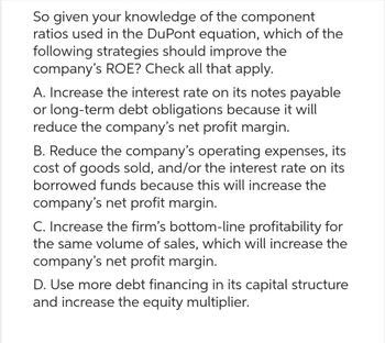 So given your knowledge of the component
ratios used in the DuPont equation, which of the
following strategies should improve the
company's ROE? Check all that apply.
A. Increase the interest rate on its notes payable
or long-term debt obligations because it will
reduce the company's net profit margin.
B. Reduce the company's operating expenses, its
cost of goods sold, and/or the interest rate on its
borrowed funds because this will increase the
company's net profit margin.
C. Increase the firm's bottom-line profitability for
the same volume of sales, which will increase the
company's net profit margin.
D. Use more debt financing in its capital structure
and increase the equity multiplier.