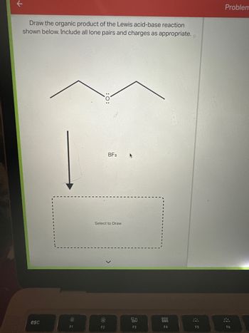 个
Draw the organic product of the Lewis acid-base reaction
shown below. Include all lone pairs and charges as appropriate.
esc
O
F1
BF3
Select to Draw
F2
90
F3
900
000
F4
F5
Problem
F6