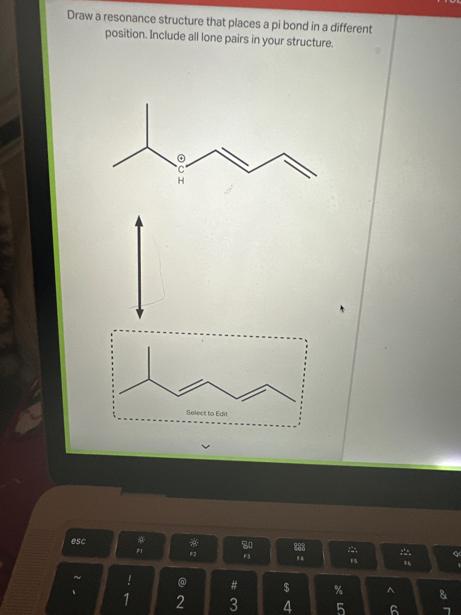 Draw a resonance structure that places a pi bond in a different
position. Include all lone pairs in your structure.
esc
2
!
F1
Select to Edit
@
2
F2
#3
3
20
F3
$
st
4
F4
%
LO
5
A
F5
A
6
F6
&
7