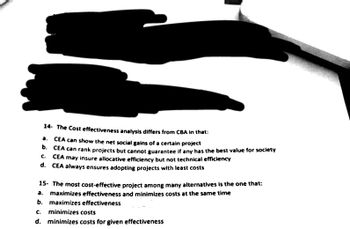 14- The Cost effectiveness analysis differs from CBA in that:
a. CEA can show the net social gains of a certain project
b. CEA can rank projects but cannot guarantee if any has the best value for society
C. CEA may insure allocative efficiency but not technical efficiency
d. CEA always ensures adopting projects with least costs
15. The most cost-effective project among many alternatives is the one that:
a. maximizes effectiveness and minimizes costs at the same time
b. maximizes effectiveness
c. minimizes costs
d.
minimizes costs for given effectiveness