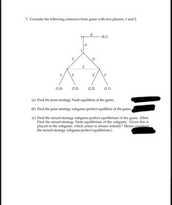 7. Consider the following extensive-form game with two players, 1 and 2.
E
U
F
(1,0) (5,2)
1
1
A
B
D
E
(4,1)
F
(2,2) (1,1)
(a) Find the pure-strategy Nash equilibria of the game.
(b) Find the pure-strategy subgame-perfect equilibria of the game.
(c) Find the mixed-strategy subgame-perfect equilibrium of the game. (Hint:
Find the mixed-strategy Nash equilibrium of the subgame. Given this is
played in the subgame, which action is chosen initially? Hence construct
the mixed-strategy subgame-perfect equilibrium.)