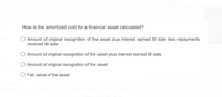 How is the amortized cost for a financial asset calculated?
O Amount of original recognition of the asset plus interest earned till date less repayments
received till date
O Amount of original recognition of the asset plus interest earned till date
Amount of original recognition of the asset
Manju
Fair value of the asset
he Problems
