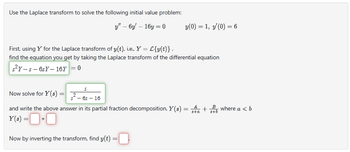 Use the Laplace transform to solve the following initial value problem:
y" - 6y - 16y=0
y(0) = 1, y'(0) = 6
First, using Y for the Laplace transform of y(t), i.e., Y = L{y(t)},
find the equation you get by taking the Laplace transform of the differential equation
s²y-s-6sY-16Y = 0
S
²-65-16
Now solve for Y(s)
s+a
and write the above answer in its partial fraction decomposition, Y(s) = a +
Y(s) = 0 + 0
Now by inverting the transform, find y(t) =
B
8+6
where a < b