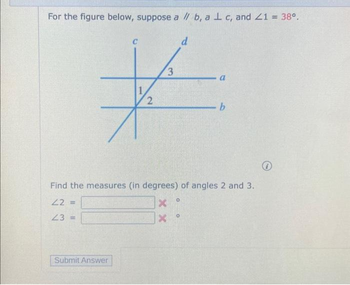 For the figure below, suppose a // b, a 1 c, and Z1 = 38⁰.
C
d
3
#
2
Submit Answer
a
Find the measures (in degrees) of angles 2 and 3.
22=
X
23 =
X
O
- b