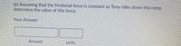 (e) Assuming that the frictional force is constant as Tony rides down the ramp,
determine the value of this force.
Your Answer:
Answer
units
