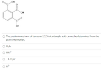 HO
он
OH
O The predominate form of benzene-1,2,3-tricarboxylic acid cannot be determined from the
given information.
O H3A
О НА-
1. НаА
O A3-
