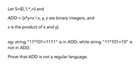 Let S={0,1,*,=} and
ADD = {x*y=z | x, y, z are binary integers, and
z is the product of x and y}.
eg: string "11*101=1111" is in ADD, while string "11*101=10" is
not in ADD.
Prove that ADD is not a regular language.
