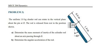 MECE 204 Dynamics
PROBLEM 3)
0.6 m
1.4 m
The uniform 1.8 kg slender rod can rotate in the vertical plane
about the pin at O. The rod is released from rest in the position
shown.
00
a) Determine the mass moment of inertia of the selender rod
about an axis passing through O.
i40°
b) Determine the angular acceleration of the rod.