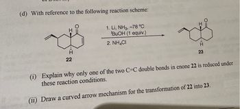 (d) With reference to the following reaction scheme:
H
22
1. Li, NH3, -78 °C
BuOH (1 equiv.)
2. NH4CI
H
"I
23
(i) Explain why only one of the two C-C double bonds in enone 22 is reduced under
these reaction conditions.
(ii) Draw a curved arrow mechanism for the transformation of 22 into 23.