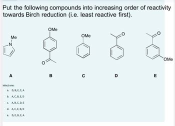 Put the following compounds into increasing order of reactivity
towards Birch reduction (i.e. least reactive first).
N
Me
1
A
select one:
a.
e.
D, B, E, C, A
b.
A, C, B, E, D
c. A, B, C, D, E
d. A, C, E, B, D
D, E, B, C, A
OMe
B
OMe
U
D
E
OMe