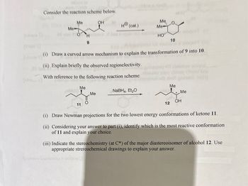 [o
Consider the reaction scheme below.
Me
Me
of 210
210
COMI20
OH
Hola
Holensal,d bus
9
(ii) Explain briefly the observed regioselectivity.
Iviz gniw
11
toshsvo beiniinoo noitz9
H® (cat.)
With reference to the following reaction scheme:
[monqo 1250 901 ayawis luna no
br
Me
NaBH4, Et₂O
(i) Draw a curved arrow mechanism to explain the transformation of 9 into 10.
of main
Me
101 anoitiba Ho
HO
Me, O
Me
10
100 10 Stone &
arq tot abortom saogo
atowens 1004 Viitzut vford bre
ooort mott gnis2 H)
osogor (1)
Me
Miel Me
12
*
OH
(i) Draw Newman projections for the two lowest energy conformations of ketone 11.
(ii) Considering your answer to part (i), identify which is the most reactive conformation
of 11 and explain your choice.
(iii) Indicate the stereochemistry (at C*) of the major diastereoisomer of alcohol 12. Use
appropriate strereochemical drawings to explain your answer.