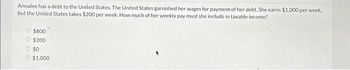 Annalee has a debt to the United States. The United States garnished her wages for payment of her debt. She earns $1,000 per week,
but the United States takes $200 per week. How much of her weekly pay must she include in taxable income?
$800
$200
$0
$1,000