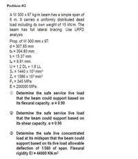 Problem #2
AW 300 x 97 kg/m beam has a simple span of
6 m. It carries a uniformly distributed dead
load including its own weight of 15 kN/m. The
beam has full lateral bracing. Use LRFD
analysis
Prop. of W 300 mm x 97
d = 307.85 mm
bị = 304.80 mm
t = 15.37 mm
tw = 9.91 mm.
U = 1.2 DL + 1.6 LL
S. = 1440 x 103 mm
Z = 1586 x 103 mm3
Fy 345 MPa
E = 200000 MPa.
O Determine the safe service live load
that the beam could support based on
its flexural capacity. o = 0.90
O Determine the safe service live load
that the beam could support based on
its shear capacity. o = 0.90
® Determine the safe live concentrated
load at its midspan that the beam could
support based on its live load allowable
deflection of 1/360 of span. Flexural
rigidity El = 44000 KN.m2
