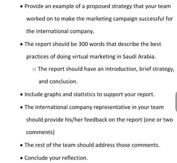 • Provide an example of a proposed strategy that your team
worked on to make the marketing campaign successful for
the international company.
• The report should be 300 words that describe the best
practices of doing virtual marketing in Saudi Arabia.
o The report should have an introduction, brief strategy,
and conclusion.
• Include graphs and statistics to support your report.
• The international company representative in your team
should provide his/her feedback on the report (one or two
comments)
• The rest of the team should address those comments.
• Conclude your reflection.