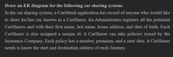 Draw an ER diagram for the following car sharing system:
In the car sharing system, a CarMatch application has record of anyone who would like
to share his/her car, known as a CarSharer. An Administrator registers all the potential
CarSharers and with their first name, last name, home address, and date of birth. Each
CarSharer is also assigned a unique id. A CarSharer can take policies issued by the
Insurance Company. Each policy has a number, premium, and a start date. A CarSharer
needs to know the start and destination address of each Journey.