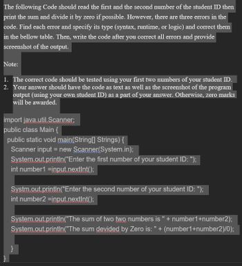 The following Code should read the first and the second number of the student ID then
print the sum and divide it by zero if possible. However, there are three errors in the
code. Find each error and specify its type (syntax, runtime, or logic) and correct them
in the bellow table. Then, write the code after you correct all errors and provide
screenshot of the output.
Note:
1. The correct code should be tested using your first two numbers of your student ID.
2. Your answer should have the code as text as well as the screenshot of the program
output (using your own student ID) as a part of your answer. Otherwise, zero marks
will be awarded.
import
public class Main {
public static void main(String[] Strings) {
Scanner input = new Scanner(System.in);
System.out.println("Enter the first number of your student ID: ");
int number1=input.nextInt();
java.util.Scanner;
Systm.out.println("Enter the second number of your student ID: ");
int number2 =input.nextInt();
System.out.println("The
System.out.println("The
}
sum of two two numbers is " + number1+number2);
sum devided by Zero is: " + (number1+number2)/0);